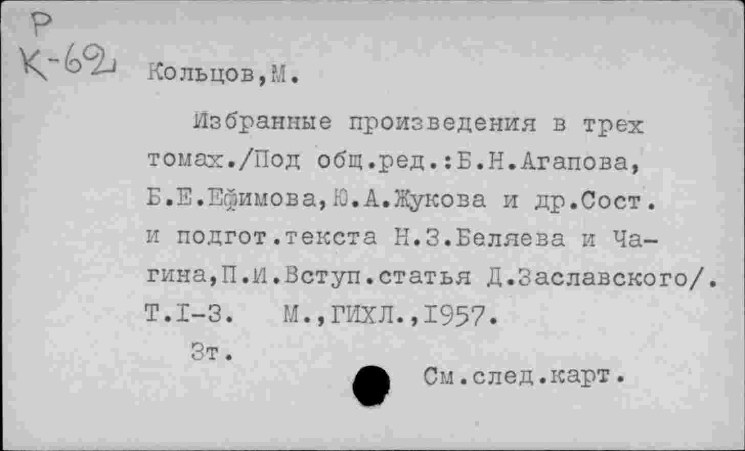 ﻿Кольцов,М.
Избранные произведения в трех томах./Под общ.ред.:Б.Н.Агапова, Б.Е.Ефимова,Ю.А.Жукова и др.Сост. и подгот.текста Н.З.Беляева и Чагина^. И. Вступ. статья Д.Заславского/. Т.1-3.	М.,ГИХЛ.,1957.
Зт.
См.след.карт.